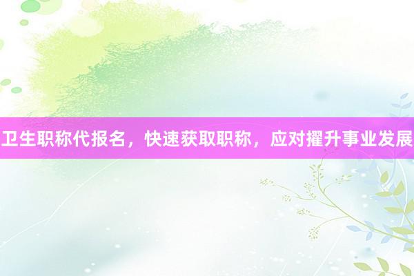 卫生职称代报名，快速获取职称，应对擢升事业发展