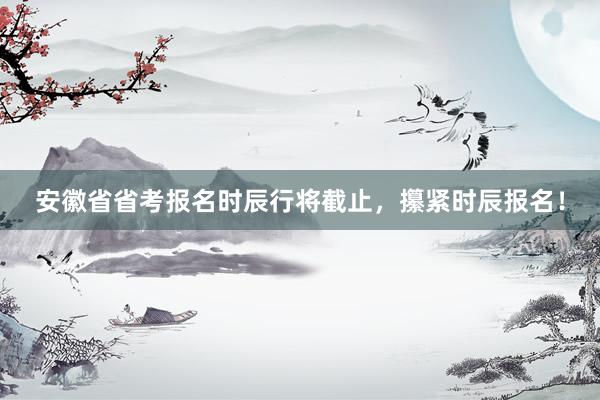 安徽省省考报名时辰行将截止，攥紧时辰报名！