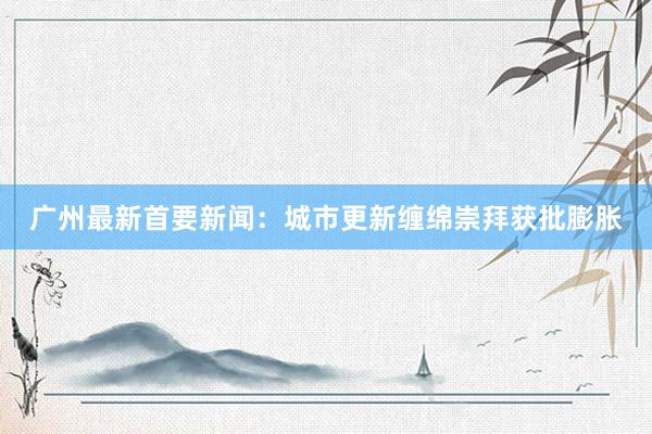 广州最新首要新闻：城市更新缠绵崇拜获批膨胀