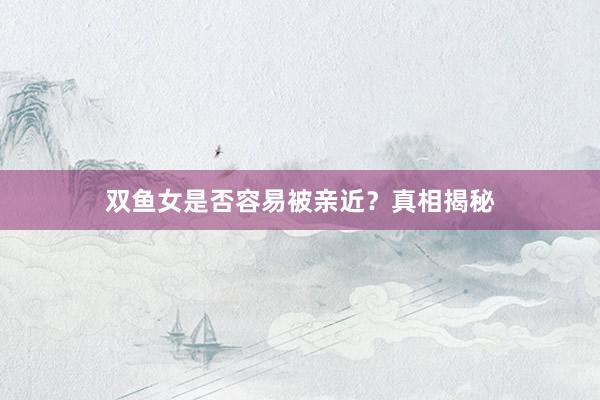 双鱼女是否容易被亲近？真相揭秘