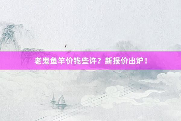老鬼鱼竿价钱些许？新报价出炉！
