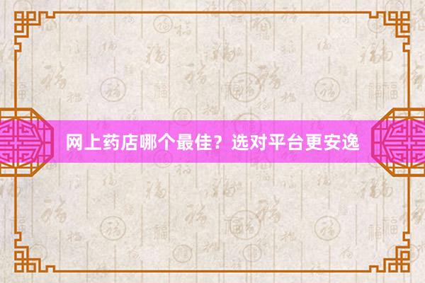 网上药店哪个最佳？选对平台更安逸